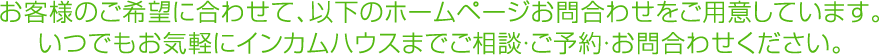 お客様のご希望に合わせて、以下のホームページお問合わせをご用意しています。
いつでもお気軽にインカムハウスまでご相談・ご予約・お問合わせください。