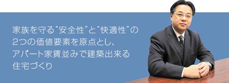 家族を守る“安全性”と“快適性”の2つの価値要素を原点とし、アパート家賃並みで建築出来る住宅づくり